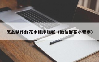 泰安怎么制作鲜花小程序赚钱（微信鲜花小程序）